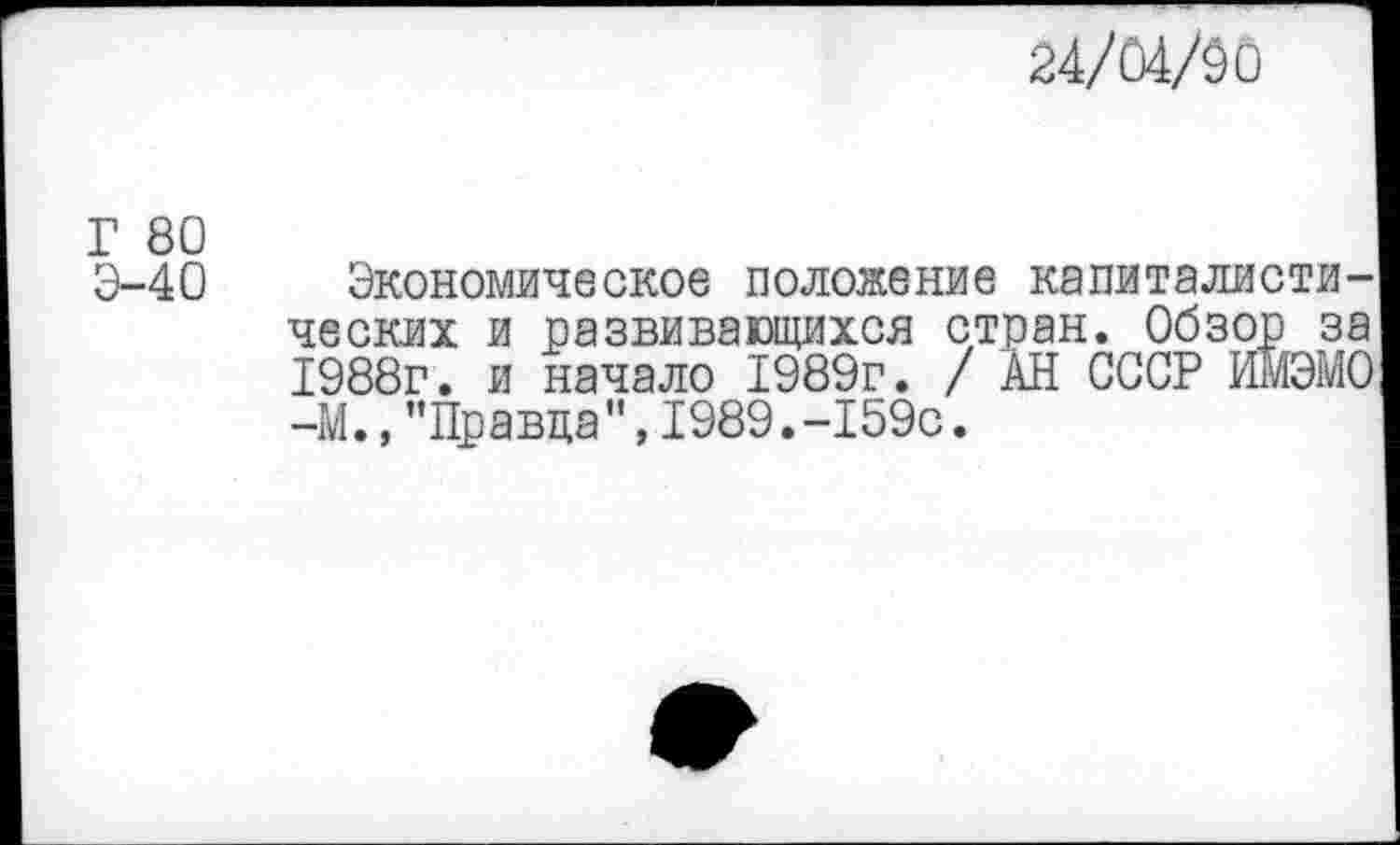 ﻿24/04/00
Г 80
Э-40
Экономическое положение капиталистических и развивающихся стран. Обзор за 1988г. и начало 1989г. / АН СССР ИМЭМО -М.,’’Правда", 1989.-159с.